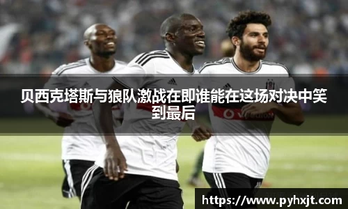 贝西克塔斯与狼队激战在即谁能在这场对决中笑到最后